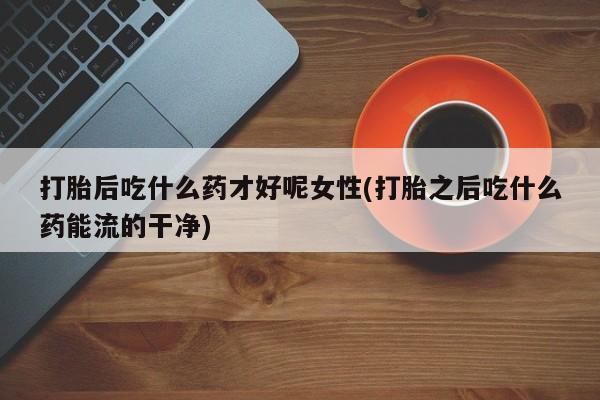药流药网上购买打胎后吃什么药才好呢女性(打胎之后吃什么药能流的干净)