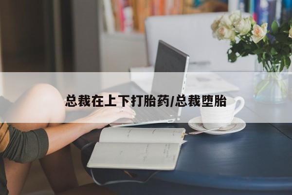 药流药网上购买总裁在上下打胎药/总裁堕胎