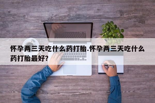 药流药网上购买怀孕两三天吃什么药打胎.怀孕两三天吃什么药打胎最好？