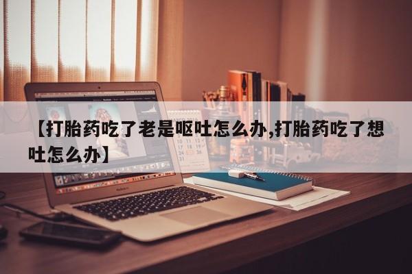 药流药网上购买【打胎药吃了老是呕吐怎么办,打胎药吃了想吐怎么办】