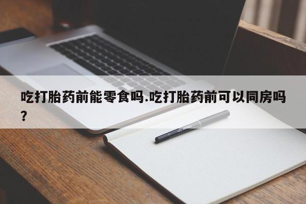 药流药网上购买吃打胎药前能零食吗.吃打胎药前可以同房吗？