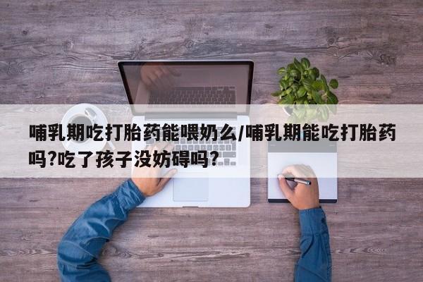 药流药网上购买哺乳期吃打胎药能喂奶么/哺乳期能吃打胎药吗?吃了孩子没妨碍吗?