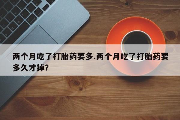 药流药网上购买两个月吃了打胎药要多.两个月吃了打胎药要多久才掉？