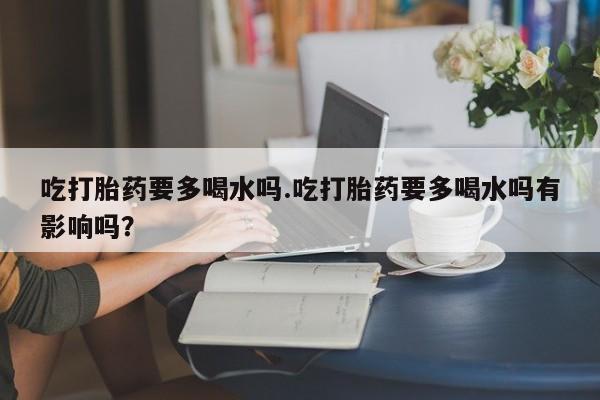 药流药网上购买吃打胎药要多喝水吗.吃打胎药要多喝水吗有影响吗？